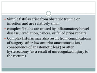  Simple fistulas arise from obstetric trauma or
infection and are relatively small,
 complex fistulas are caused by inflammatory bowel
disease, irradiation, cancer, or failed prior repairs.
 Complex fistulas may also result from complications
of surgery- after low anterior anastomosis (as a
consequence of anastomotic leak) or after
hysterectomy (as a result of unrecognized injury to
the rectum).
 