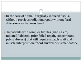  In the case of a small surgically induced fistula,
without previous radiation, repair without fecal
diversion can be considered.
 In patients with complex fistulas (size >2 cm,
radiated/ ablated, prior failed repair, concomitant
pelvic abscess) that will require a patch graft and
muscle interposition, fecal diversion is mandatory.
 