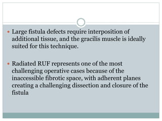  Large fistula defects require interposition of
additional tissue, and the gracilis muscle is ideally
suited for this technique.
 Radiated RUF represents one of the most
challenging operative cases because of the
inaccessible fibrotic space, with adherent planes
creating a challenging dissection and closure of the
fistula
 