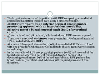  The largest series reported 74 patients with RUF comparing nonradiated
and radiated/ablation-induced RUF using a single technique.
 All RUFs were repaired via an anterior perineal anal sphincter–
preserving approach with an interposition muscle flap.
 Selective use of a buccal mucosal patch (BMG) for urethral
closure.
 36 nonradiated and 38 radiated/ablation-induced RUFs were compared.
 Concurrent urethral strictures were present in 11% of nonradiated and
29% of radiated/ablated RUFs.
 At a mean followup of 20 months, 100% of nonradiated RUFs were closed
with one procedure, whereas 84% of radiated/ ablated RUFs were closed in
a single stage.
 In the nonradiated RUF group, 35 of 36 patients (97%) had reversal of the
fecal diversion whereas 1 patient remained diverted because of a
devastating rectal injury. 69% of the radiated/ablated RUF patients had
bowel continuity reestablished, whereas 31% required permanent fecal
diversion.
 