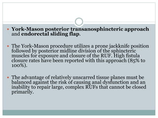  York-Mason posterior transanosphincteric approach
and endorectal sliding flap.
 The York-Mason procedure utilizes a prone jackknife position
followed by posterior midline division of the sphincteric
muscles for exposure and closure of the RUF. High fistula
closure rates have been reported with this approach (85% to
100%).
 The advantage of relatively unscarred tissue planes must be
balanced against the risk of causing anal dysfunction and an
inability to repair large, complex RUFs that cannot be closed
primarily.
 