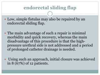 endorectal sliding flap
 Low, simple fistulas may also be repaired by an
endorectal sliding flap.
 The main advantage of such a repair is minimal
morbidity and quick recovery, whereas the main
disadvantage of this procedure is that the high-
pressure urethral side is not addressed and a period
of prolonged catheter drainage is needed.
 Using such an approach, initial closure was achieved
in 8 (67%) of 12 patients.
 