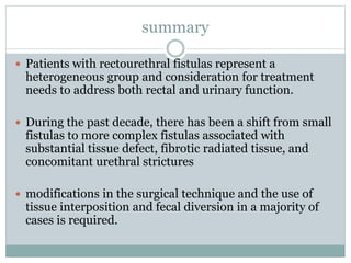 summary
 Patients with rectourethral fistulas represent a
heterogeneous group and consideration for treatment
needs to address both rectal and urinary function.
 During the past decade, there has been a shift from small
fistulas to more complex fistulas associated with
substantial tissue defect, fibrotic radiated tissue, and
concomitant urethral strictures
 modifications in the surgical technique and the use of
tissue interposition and fecal diversion in a majority of
cases is required.
 