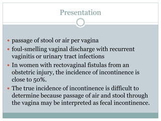 Presentation
 passage of stool or air per vagina
 foul-smelling vaginal discharge with recurrent
vaginitis or urinary tract infections
 In women with rectovaginal fistulas from an
obstetric injury, the incidence of incontinence is
close to 50%.
 The true incidence of incontinence is difficult to
determine because passage of air and stool through
the vagina may be interpreted as fecal incontinence.
 