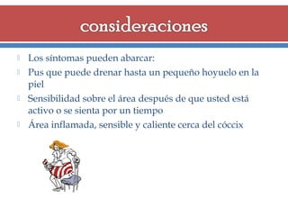 






Los síntomas pueden abarcar:
Pus que puede drenar hasta un pequeño hoyuelo en la
piel
Sensibilidad sobre el área después de que usted está
activo o se sienta por un tiempo
Área inflamada, sensible y caliente cerca del cóccix

 