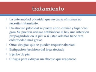 








La enfermedad pilonidal que no causa síntomas no
necesita tratamiento.
Un absceso pilonidal se puede abrir, drenar y tapar con
gasa. Se pueden utilizar antibióticos si hay una infección
propagándose en la piel o si usted además tiene otra
enfermedad más grave.
Otras cirugías que se pueden requerir abarcan:
Extirpación (escisión) del área afectada
Injertos de piel
Cirugía para extirpar un absceso que reaparece

 