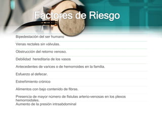 Bipedestación del ser humano
Venas rectales sin válvulas.
Obstrucción del retorno venoso.
Debilidad hereditaria de los vasos
Antecedentes de varices o de hemorroides en la familia.
Esfuerzo al defecar.
Estreñimiento crónico
Alimentos con bajo contenido de fibras.
Presencia de mayor número de fístulas arterio-venosas en los plexos
hemorroidales.
Aumento de la presión intraabdominal
 