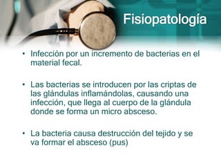 • Infección por un incremento de bacterias en el
material fecal.
• Las bacterias se introducen por las criptas de
las glándulas inflamándolas, causando una
infección, que llega al cuerpo de la glándula
donde se forma un micro absceso.
• La bacteria causa destrucción del tejido y se
va formar el absceso (pus)
 