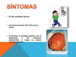  El 15% manifiesta diarrea.
 Incontinencia fecal: 50 al 75% de los
casos.
 A menudo, el prolapso aparece con la
defecación o los esfuerzos
abdominales y luego se reduce
espontáneamente.
 