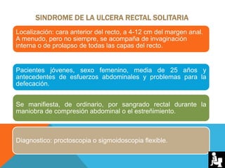 SINDROME DE LA ULCERA RECTAL SOLITARIA
Localización: cara anterior del recto, a 4-12 cm del margen anal.
A menudo, pero no siempre, se acompaña de invaginación
interna o de prolapso de todas las capas del recto.
Pacientes jóvenes, sexo femenino, media de 25 años y
antecedentes de esfuerzos abdominales y problemas para la
defecación.
Se manifiesta, de ordinario, por sangrado rectal durante la
maniobra de compresión abdominal o el estreñimiento.
Diagnostico: proctoscopia o sigmoidoscopia flexible.
 