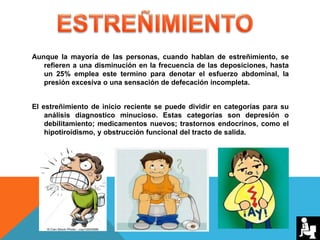 Aunque la mayoría de las personas, cuando hablan de estreñimiento, se
refieren a una disminución en la frecuencia de las deposiciones, hasta
un 25% emplea este termino para denotar el esfuerzo abdominal, la
presión excesiva o una sensación de defecación incompleta.
El estreñimiento de inicio reciente se puede dividir en categorías para su
análisis diagnostico minucioso. Estas categorías son depresión o
debilitamiento; medicamentos nuevos; trastornos endocrinos, como el
hipotiroidismo, y obstrucción funcional del tracto de salida.
 