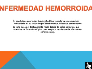 En condiciones normales las almohadillas vasculares se encuentran
mantenidas en su situación por el tono de los músculos esfinterianos
Se trata pues del deslizamiento hacia debajo de estos cojinetes, que
actuarían de forma fisiológica para asegurar un cierre más efectivo del
conducto anal.
 