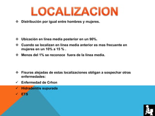  Distribución por igual entre hombres y mujeres.
 Ubicación en línea media posterior en un 90%.
 Cuando se localizan en línea media anterior es mas frecuente en
mujeres en un 10% a 15 % .
 Menos del 1% se reconoce fuera de la línea media.
 Fisuras alejadas de estas localizaciones obligan a sospechar otras
enfermedades:
 Enfermedad de Crhon
 Hidradenitis supurada
 ETS
 