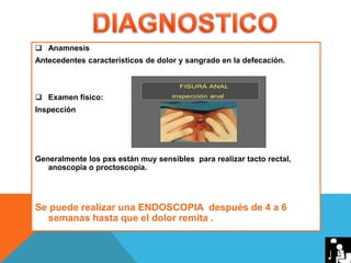  Anamnesis
Antecedentes característicos de dolor y sangrado en la defecación.
 Examen físico:
Inspección
Generalmente los pxs están muy sensibles para realizar tacto rectal,
anoscopia o proctoscopia.
Se puede realizar una ENDOSCOPIA después de 4 a 6
semanas hasta que el dolor remita .
 