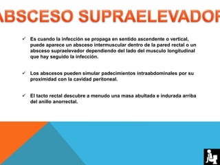  Es cuando la infección se propaga en sentido ascendente o vertical,
puede aparece un absceso intermuscular dentro de la pared rectal o un
absceso supraelevador dependiendo del lado del musculo longitudinal
que hay seguido la infección.
 Los abscesos pueden simular padecimientos intraabdominales por su
proximidad con la cavidad peritoneal.
 El tacto rectal descubre a menudo una masa abultada e indurada arriba
del anillo anorrectal.
 