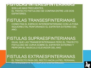 FISTULAS INTERESFINTERIANAS.
SON LAS MAS FRECUENTES.
EL TRAYECTO FISTULOSO SE CONFINA ENTRE LOS DOS
ESFINTERES.
FISTULAS TRANSESFINTERIANAS.
CONECTAN EL ESPACIO INTERESFINTERIANO CON LA FOSA
ISQUIORECTAL PERFORANDO EL ESFÍNTER EXTERNO DEL
ANO.
FISTULAS SUPRAESFINTERIANAS.
IGUAL QUE LAS TRANSESFINTERIANAS PERO EL TRAYECTO
FISTULOSO SE CURVA SOBRE EL ESFINTER EXTERNO Y
PERFORA EL MUSCULO ELEVADOR DEL ANO.
FISTULAS EXTRAESFINTERIANAS.
EL TRAYECTO PASA DEL RECTO HACIA LA PIEL PERIANAL
EXTERNAMENTE AL COMPLEJO ESFINTERIANO
 