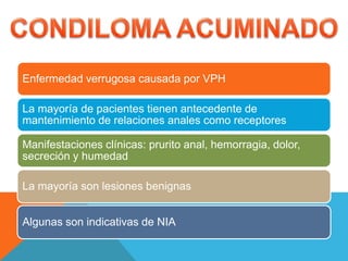 Enfermedad verrugosa causada por VPH
La mayoría de pacientes tienen antecedente de
mantenimiento de relaciones anales como receptores
Manifestaciones clínicas: prurito anal, hemorragia, dolor,
secreción y humedad
La mayoría son lesiones benignas
Algunas son indicativas de NIA
 