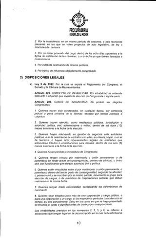 )
PROCURADURIA
G¡NERAl a¡ lA HAilON
2. Por la inasistencia, en un mismo periodo de sesiones, a seis reuniones
plenarias en las que se voten proyectos de acto legislativo, de ley o
mociones de censura.
3. Por no tomar posesión del cargo dentro de los ocho dias siguientes a la
fecha de instalación de las cámaras, o a la fecha en que fueren liamados a
posesionarse.
4. Por indebida destinación de dineros públicos.
5. Por tráfico de inffuencias debidamente comprobado.
2) DISPOSICIONES LEGALES
a) Ley 5 de 1992. Por la cual se expide el Reglamento del Congreso, el
Senado y la Cámara de Representantes.
Artículo 279. CONCEPTO DE INHABILIDAD. Por inhabilidad se entiende
todo acto o situación que invalida la elección de Congresista o impide serlo.
Artículo 280. CASOS DE INHABILIDAD. No podrán ser elegidos
Congresistas:
1. Quienes hayan sido condenados, en cualquier época. por sentencia
judicial a pena privativa de la libertad, excepto por delitos POlítiCOS o
culposos.
2. Quienes hayan ejercido, como empleados públicos, jurisdicción o
autoridad política, civil, administrativa o militar, dentro de los doce (12)
meses anteriores a la fecha de la elección
3. Quienes hayan intervenido en gestión de negocios ante entidades
públicas, o en la celebración de contratos con elias, en interés propio, o en el
de terceros, o hayan sido representantes legales de entidades que
administren tributos o contribuciones para fiscales. dentro de los seis (6)
meses anteriores a la fecha de la elección
4. Quienes hayan perdido la investidura de Congresista.
5. Quienes tengan vínculo por matrimonio o unión permanente, o de
parentesco en tercer grado de consanguinidad. primero de afinidad .. o único
civil, con funcionarios que ejerzan autoridad civil o politica.
6. Quienes estén vinculados entre sí por matrimonio, o unión permanente. o
parentesco dentro del tercer grado de consanguinidad. segundo de afinidad.
o primero civil y se inscriban por el mismo partido, movimiento o grupo para
elección de cargos, o de miembros de corporaciones públicas que deban
realizarse en la misma fecha.
7. Quienes tengan doble nacionalidad, exceptuando los colombianos de
nacimiento.
8. Quienes sean elegidos para más de una corporación o cargo público. o
para una corporación y un cargo, si los respectivos períodos coinciden con el
tiempo, así sea parcialmente. Salvo en los casos en que se haya presentado
la renuncia al cargo o dignidad antes de la elección correspondiente.
Las inhabilidades previstas en los numerales 2, 3, 5, Y 6, se refieren a
situaciones que tengan lugar en la circunscripción en la cual deba efectuarse
10
 
