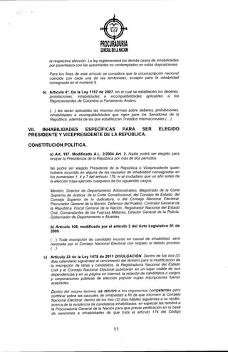 )
PROCURADURIA
GeNERAL~HA NielON
la respectiva elección. La ley reglamentará los demás casos de inhabilidades
por parentesco con las autoridades no contemplados en estas disposiciones.
Para los fines de este articulo se considera que la circunscripción nacional
coincide con cada una de las territoriales, excepto para la inhabilidad
consignada en el numeral 5.
b) Artículo 4°. De la Ley 1157 de 2007, en el cual se establecen los deberes,
prohibiciones, inhabilidades e incompatibilidades aplicables a los
Representantes de Colombia al Partamento Andino:
(. ..) les serán aplicables las mismas normas sobre deberes, prohibiciones,
inhabilidades e incompatibilidades que rigen para los Senadores de la
República, además de las que establezcan Tratados Internacionales (. ..).
VII. INHABILIDADES ESPECíFICAS PARA SER
PRESIDENTE Y VICEPRESIDENTE DE LA REPÚBLICA.
CONSTITUCiÓN POLíTICA.
ELEGIDO
a) Art. 197. Modificado A.L. 2/2004 Art. 2. Nadie podrá ser elegido para
ocupar la Presidencia de la República por más de dos perlados.
No podrá ser elegido Presidente de la República o Vicepresidente quien
hubiere incurrido en alguna de las causales de inhabilidad consagradas en
los numerales 1, 4 Y 7 del articulo 179. ni el ciudadano que un año antes de
la elección haya ejercido cualquiera de los siguientes cargos:
Ministro, Director de Departamento Administrativo, Magistrado de la Corte
Suprema de Justicia, de la Corte Constitucionat, del Consejo de Estado, del
Consejo Superior de la Judicatura, o del Consejo Nacional Electorat,
Procurador General de ta Nación, Defensor det Pueblo, Contralor General de
la República, Fiscat General de la Nación, Registrador Nacional del Estado
Civil, Comandantes de las Fuerzas Militares, Director General de la Policía.
Gobernador de Departamento o Alcaldes.
b) Articulo 108, modificado por el artículo 2 del Acto Legislativo 01 de
2009:
(... ) Toda inscripción de candidato íncurso en causal de inhabilidad. será
revocada por el Consejo Nacional Electoral con respeto al debido proceso
(..)
e) Articulo 33 de la Ley 1475 de 2011 DIVULGACiÓN Dentro de los dos (2)
días calendario síguientes al vencimiento del término para la modificación de
la inscripción de listas y candidatos. la Registraduría Nacional del Estado
Civil y el Consejo Nacional Electoral publicarán en un lugar visible de sus
dependencias y en su página en Internet. la relación de candidatos a cargos
y corporaciones públicas de elección popular cuyas inscripciones fueron
aceptadas.
Dentro del mismo lérmmO las remitirá a los organismos competentes para
certificar sobre las causales de inhabilidad a fin de que informen al Consejo
Nacional Electoral, dentro de los tres (3) días hábiles siguientes a su recibo,
acerca de la existencia de candidatos inhabilitados. en especial las remitirá a
la Procuraduría General de la Nación para que previa verificación en la base
de sanciones e inhabilidades de que trata el articulo 174 del Código
11
 