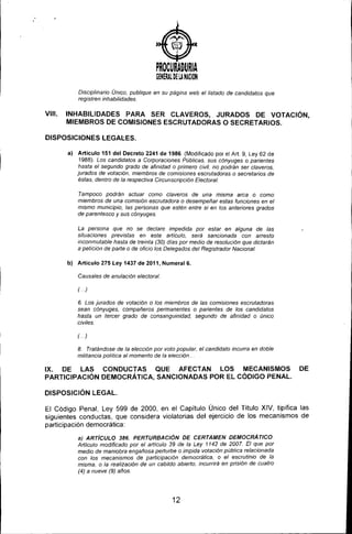 )
PROCURADURIA
GfHERAl. DI LANACION
Disciplinario Único, publique en su página web el listado de candidatos que
registren inhabilidades,
VIII. INHABILIDADES PARA SER CLAVEROS, JURADOS DE VOTACiÓN,
MIEMBROS DE COMISIONES ESCRUTADORAS O SECRETARIOS.
DISPOSICIONES LEGAlES.
a) Articulo 151 del Decreto 2241 de 1986, (Modificado por el Art 9, Ley 62 de
1988), Los candidatos a Corporaciones Públicas, sus cónyuges o parientes
hasta el segundo grado de afinidad o primero civil, no podrán ser claveros,
jurados de votación, miembros de comisiones escrutadoras o secretarios de
éstas, dentro de la respectiva Circunscripción Electoral,
Tampoco podrán actuar como claveros de una misma arca o como
miembros de una comisión escrutadora o desempeñar estas funciones en el
mismo municipio, las personas que estén entre si en los anteriores grados
de parentesco y sus cónyuges,
La persona que no se declare impedida por estar en alguna de las
situaciones previstas en este articulo, será sancionada con arresto
inconmutable hasta de treinta (30) dias por medio de resolución que dictarán
a petición de parte o de oficio los Delegados del Registrador Nacional
b) Articulo 275 Ley 1437 de 2011, Numeral 6.
Causales de anulación electoral,
(,)
6, Los jurados de votación o los miembros de las comisiones escrutadoras
sean cónyuges, compañeros permanentes o parientes de los candidatos
hasta un tercer grado de consanguinidad, segundo de afinidad o único
civiles,
(,)
8, Tratándose de la elección por voto popular, el candidato incurra en doble
militancia política al momento de la elección"
IX. DE LAS CONDUCTAS QUE AFECTAN LOS MECANISMOS DE
PARTICIPACiÓN DEMOCRÁTICA, SANCIONADAS POR EL CÓDIGO PENAL.
DISPOSICiÓN LEGAL.
El Código Penal, Ley 599 de 2000, en el Capitulo Único del Título XIV, tipifica las
siguientes conductas, que considera violatorias del ejercicio de los mecanismos de
participación democrática:
a) ARTíCULO 386. PERTURBACIÓN DE CERTAMEN DEMOCRÁTICO
Articulo modificado por el articulo 39 de la Ley 1142 de 2007. El que por
medio de maniobra engañosa perturbe o impida votación pública relacionada
con los mecanismos de participación democrática, o el escrutinio de la
misma, o la realización de un cabildo abierto, incurrirá en prisión de cuatro
(4) a nueve (9) años,
12
 