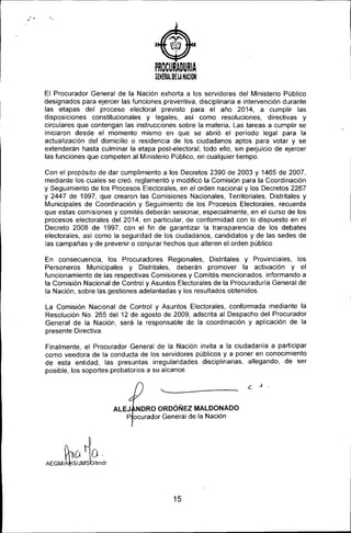 ..•
)
PROCURADURIA
GENERAL~E lA NACION
El Procurador General de la Nación exhorta a los servidores del Ministerio Público
designados para ejercer las funciones preventiva, disciplinaria e intervención durante
las etapas del proceso electoral previsto para el año 2014, a cumplir las
disposiciones constitucionales y legales, así como resoluciones, directivas y
circulares que contengan las instrucciones sobre la materia. Las tareas a cumplir se
iniciaron desde el momento mismo en que se abrió el periodo legal para la
actualización del domicilio o residencia de los ciudadanos aptos para votar y se
extenderán hasta culminar la etapa post-electoral, todo ello, sin perjuicio de ejercer
las funciones que competen al Ministerio Público, en cualquier tiempo.
Con el propósito de dar cumplimiento a los Decretos 2390 de 2003 y 1465 de 2007,
mediante los cuales se creó, reglamentó y modificó la Comisión para la Coordinación
y Seguimiento de los Procesos Electorales, en el orden nacional y los Decretos 2267
y 2447 de 1997, que crearon las Comisiones Nacionales, Territoriales, Distritales y
Municipales de Coordinación y Seguimiento de los Procesos Electorales, recuerda
que estas comisiones y comités deberán sesionar, especialmente, en el curso de los
procesos electorales del 2014, en particular, de conformidad con lo dispuesto en el
Decreto 2008 de 1997, con el fin de garantizar la transparencia de los debates
electorales, asi como la seguridad de los ciudadanos, candidatos y de las sedes de
las campañas y de prevenir o conjurar hechos que alteren el orden público.
En consecuencia, los Procuradores Regionales, Distritales y Provinciales, los
Personeros Municipales y Distritales, deberán promover la activación y el
funcionamiento de las respectivas Comisiones y Comités mencionados, informando a
la Comisión Nacional de Control y Asuntos Electorales de la Procuraduría General de
la Nación, sobre las gestiones adelantadas y los resultados obtenidos.
La Comisión Nacional de Control y Asuntos Electorales, conformada mediante la
Resolución No. 265 del 12 de agosto de 2009, adscrita al Despacho del Procurador
General de la Nación, será la responsable de la coordinación y aplicación de la
presente Directiva.
Finalmente el Procurador General de la Nación invita a la ciudadania a participar
como veed~ra de la conducta de los servidores públicos y a poner en conocimiento
de esta entidad, las presuntas irregularidades disciplinarias, allegando, de ser
posible, los soportes probatorios a su alcance.
'------------
ALEJ NORO OROÓÑEZ MALOONAOO
P ocurador General de la Nación
(hú ~O.
AEGM/1~'~/JM's~lImdr.
15
 