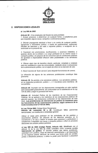 J
PROCURADURIA
GENERALOEU NA~ON
2. DISPOSICIONES LEGALES
a) Ley 996 de 2005
Artículo 38. A los empleados del Estado les está prohibido.
1. Acosar, presionar. o determinar. en cualquier forma, a subalternos para
que respalden alguna causa, campaña o controversia polltica.
2. Diíundir propaganda electoral a favor o en contra de cualquier partido.
agrupación o movimiento político, a través de publicaciones, estaciones
oficiales de televisión y de radio o imprenta pública. a excepción de lo
autorizado en la presente ley
3. Favorecer con promociones. bonificaciones. o ascensos indebidos, a
quienes dentro de la entidad a su cargo participan en su misma causa o
campaña polltica, sin perjuicio de los concursos que en condiciones públicas
de igualdad e imparcialidad ofrezcan tales posibifidades a los servidores
públicos.
4. Ofrecer algún tipo de beneficio directo, particular, inmediato e indebido
para los ciudadanos o para las comunidades. medianle obras o actuaciones
de la administración pública. con el objeto de influir en la intención de voto.
5. Aducir razones de "buen servicio" para despedir funcionarios de carrera.
La infracción de alguna de las antenores prohibiciones constituye falta
gravisima.
Artículo 39. Se permite a los servidores públicos. Los servidores públicos,
en su respectiva jurisdicción podrán (..). 2. Inscribirse como miembros de
sus partidos.
Artículo 40. Incumplir con las disposiciones consagradas en este capitulo
será sancionable gradualmente, de conformidad con lo establecido en la Ley
734 de 2002 y según la gravedad del hecho.
Artículo 41. Actividad Política de los miembros de las Corporaciones
Públicas. No se aplicará a los miembros de las corporaciones públicas de
elección popular, las limitaciones contenidas en las disposiciones de este
título. (Las prohibiciones de intervencíón en polítíca se mantienen para
los funcíonaríos de las corporaciones públícas, según sentencia de la
Corte Constitucional C1153 de 2005).
b) Ley 734 de 2002, Código Único Disciplinario:
Artículo 48, numerales 39 Y 40. Constituyen faltas gravisimas
sancionables, con destitución e inhabilidad general:
Utilizar el cargo para participar en las actividades de los partidos y
movimientos pollticos, sin perjuicio de los derechos previstos en la
Constitución y la Ley y Utilizar el empleo para presionar a particulares o
subalternos a respaldar una causa o campaña política o influir en procesos
electorales de carácter político partidista.
c) Ley 599 de 2000 (Código Penal), Artículo 422, (Modificado por el
artículo 14 de la Ley 890 de 2004) considera como conducta pUnible
Intervención en política. El servidor público que ejerza jurisdicción,
autoridad civil o política, cargo de dirección administrativa. o se desempeñe
en los órganos judicial, electoral, de control, que forme parte de comités,
juntas o directorios políticos, o utilice su poder para favorecer o perjudicar
2
 
