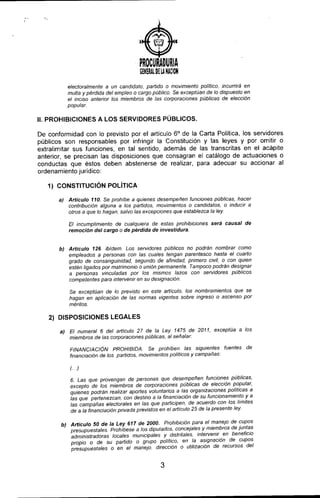)
PROCURADURIA
GENERAl DElA NACION
electoralmente a un candidato, partido o movimiento político, incurrirá en
multa y pérdida del empleo o cargo público. Se exceptúan de lo dispuesto en
el inciso anterior los miembros de las corporaciones públicas de elección
popular.
11.PROHIBICIONES A LOS SERVIDORES PÚBLICOS.
De conformidad con lo previsto por el articulo 6° de la Carta Politica, los servidores
públicos son responsables por infringir la Constitución y las leyes y por omitir o
extralimitar sus funciones, en tal sentido, además de las transcritas en el acápite
anterior, se precisan las disposiciones que consagran el catálogo de actuaciones o
conductas que éstos deben abstenerse de realizar, para adecuar su accionar al
ordenamiento juridico:
1) CONSTITUCiÓN POLíTICA
a) Articulo 110. Se prohibe a quienes desempeñen funciones públicas, hacer
contribución alguna a los partidos, movimientos o candidatos, o inducir a
otros a que lo hagan, salvo las excepciones que establezca la ley
El incumplimiento de cualquiera de estas prohibiciones será causal de
remoción det cargo o de pérdida de investidura.
b) Articulo 126. ibídem. Los servidores públicos no podrán nombrar como
empleados a personas con las cuales tengan parentesco hasta el cuarto
grado de consanguinidad, segundo de afinidad, primero civil, o con quien
estén ligados por matrimonio o unión permanente. Tampoco podrán designar
a personas vinculadas por los mismos lazos con servidores públicos
competentes para Intervenir en su designación.
Se exceptúan de lo previsto en este artículo, los nombramientos que se
hagan en aplicacíón de las normas vigentes sobre ingreso o ascenso por
méritos.
2) DISPOSICIONES LEGALES
a) El numeral 6 del artículo 27 de la Ley 1475 de 201" exceptúa a los
miembros de las corporaciones públicas, al señalar:
FINANCIACI6N PROHIBIDA. Se prohíben las siguientes fuentes de
financiación de los partidos, movimientos políticos y campañas:
()
6. Las que provengan de personas que desempeñen funciones públicas,
excepto de los miembros de corporaciones públicas de elección popular,
quienes podrán realizar aportes voluntarios a las organizaciones políticas a
las que pertenezcan, con destino a la financiación de su funcionamiento Y a
las campañas electorales en las que participen, de acuerdo con los tímites
de a la financiación privada previstos en el articulo 25 de la presente ley.
b) Articulo 50 de la Ley 617 de 2000. Prohibición para el manejo de cupos
presupuestales. Prohlbese a los diputados, concejales y miembros de Juntas
administradoras locales municipales y distritales, intervemr en beneficIo
propio o de su partido o grupo politlco, en la asignación de cupos
presupuesta les o en el manejo. dirección o utilización de recursos del
3
 
