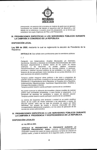 )
PROCURADURIA
GENERAl. DE lA HAilON
presupuesto, sin perjuicio de la iniciativa en materia de gasto que se ejercerá
únicamente con ocasión del debate al respectivo plan de desarrollo y del
debate de la ordenanza o acuerdo anual de presupuesto, en la forma que
establecen las Leyes Orgánicas del Plan y del Presupuesto.
11I.PROHIBICIONES ESPECíFICAS A LOS SERVIDORES PÚBLICOS DURANTE
LA CAMPAÑA A CONGRESO DE LA REPÚBLICA:
DISPOSICiÓN LEGAL
Ley 996 de 2005, mediante la cual se reglamentó la elección de Presidente de la
República:
ARTíCULO 38. Que señala como prohibiciones para los servidores públicos:
(.)
Parágrafo. Los Gobernadores, Alcaldes Municipales y/o Distritales,
Secretarios, Gerentes y directores de Entidades Descentralizadas del orden
Municipal, Departamental o Distrital, dentro de los cuatro (4) meses
anteriores a las elecciones, no podrán celebrar convenios
interadministrativos para la ejecución de recursos pÚblicos, ni participar,
promover y destinar recursos públicos de las entidades a su cargo, como
tampoco de las que participen como miembros de sus juntas directivas, en o
para reuniones de carácter proselitista.
Tampoco podrán inaugurar obras públicas o dar inicio a programas de
carácter social en reuniones o eventos en los que participen candidatos a la
Presidencia y Vicepresidencia de la República, el Congreso de la República,
Gobernaciones Departamentales, Asambleas Departamentales, Alcaldias y
Concejos Municipales o Distrilal.
Tampoco podrán hacerlo cuando participen voceros de los candidatos.
No podrán autorizar la utilización de inmuebles o bienes muebles de carácter
público para actividades proselitistas, ni para facilitar el alojamiento, ni el
transporte de electores de candidalos a cargos de elección popular.
Tampoco podrán hacerlo cuando participen voceros de los candidatos.
La nómina del respectivo ente territorial o entidad no se podrá modificar
dentro de los cualro (4) meses anteriores a las elecciones a cargos de
elección popular, salvo que se trate de provisión de cargos por faltas
definitivas, con ocasión de muerte o renuncia irrevocable del cargo
correspondiente debidamente aceptada, y en los casos de aplicación de las
normas de carrera administrativa.
IV. PROHIBICIONES ESPECíFICAS A LOS SERVIDORES PÚBLICOS DURANTE
LA CAMPAÑA A PRESIDENCIA Y VICEPRESIDENCIA DE LA REPUBLlCA.
DISPOSICiÓN LEGALES
a). Ley 996 de 2005.
ARTICULO 30. PROHIBICIONES AL PRESIDENTE DURANTE LA
CAMPAÑA PRESIDENCIAL. Ibidem <Articulo CONDICIONALMENTE
exequible> Durante los cuatro (4) meses anteriores a la fecha de votación en
primera vuelta, y hasta la realización de la segunda vuelta, si fuere el caso,
4
 