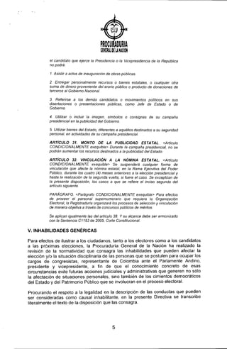 )
PROCURADURIA
G!NERAl. O£ U NACION
el candidato que ejerce la Presidencia o la Vicepresidencia de la República
no podrá:
1. Asistir a actos de inauguración de obras públicas.
2. Entregar personalmente recursos o bienes estatales, o cualquier otra
suma de dinero proveniente del erario público o producto de donaciones de
terceros al Gobierno Nacional.
3. Referirse a los demás candidatos o movimientos poll.ticos en sus
disertaciones o presentaciones públicas, como Jefe de Estado o de
Gobierno.
4. Utilizar o incluir la imagen, slmbolos o consignas de su campaña
presidencial en la publicidad del Gobierno.
5 Utilizar bienes del Estado, diferentes a aquéllos destinados a su seguridad
personal, en actividades de su campaña presidencial.
ARTiCULO 31. MONTO DE LA PUBLICIDAD ESTATAL <Articulo
CONDICIONALMENTE exequible> Durante la campaña presidencial, no se
podrán aumentar los recursos destinados a la publicidad del Estado.
ARTicULO 32. VINCULACiÓN A LA NÓMINA ESTATAL. <Articulo
CONDICIONALMENTE exequible> Se suspenderá cualquier forma de
vinculación que afecte la nómina estatal, en la Rama Ejecutiva del Poder
Público, durante los cuatro (4) meses anteriores a la elección presidencial y
hasta la realización de la segunda vuelta, si fuere el caso. Se exceptúan de
la presente disposición, los casos a que se refiere el inciso segundo del
articulo siguiente.
PARÁGRAFO. <Parágrafo CONDICIONALMENTE exequible> Para efectos
de proveer el personal supernumerario que requiera la Organización
Electoral, la Registraduria organizará los procesos de selección y vinculación
de manera objetiva a través de concursos públicos de méritos.
Se aplican igualmente las del articulo 38. Y su alcance debe ser armonizado
con la Sentencia C 1153 de 2005, Corte Constitucional.
v. INHABILIDADES GENÉRICAS
Para efectos de ilustrar a los ciudadanos, tanto a los electores como a los candidatos
a las próximas elecciones, la Procuraduria General de la Nación ha realizado la
revisión de la normatividad que consagra las inhabilidades que pueden afectar la
elección y/o la situación disciplinaria de las personas que se postulen para ocupar los
cargos de congresistas, representante de Colombia ante el Parlamente Andino,
presidente y vicepresidente, a fin de que el conocimiento concreto de esas
circunstancias evite futuras acciones judiciales y administrativas que generen no sólo
la afectación de situaciones personales, sino también de los cimientos democráticos
del Estado y del Patrimonio Público que se involucran en el proceso electoral.
Procurando el respeto a la legalidad en la descripción de las conductas que pueden
ser consideradas como causal inhabilitante, en la presente Directiva se transcribe
literalmente el texto de la disposición que las consagra,
5
 