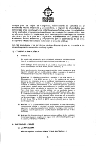)
PROCURADURIA
GENERAl. OE lANACION
Aunque para los cargos de Congresista, Representante de Colombia en el
Parlamento Andino, Presidente y Vicepresidente, el régimen de inhabilidades está
consagrado única y exclusivamente en la Constitución Política, existe normatividad de
rango legal sobre circunstancias inhabilitantes para cualquier funcionario público, que
no afectarían la elección propiamente dicha, sino que podrían ser objeto de reproche
disciplinario y/o fiscal para los Congresistas, Representantes de Colombia en el
Parlamento Andino, Presidente y Vicepresidente por ser destinatarios de las leyes
disciplinaria y fiscal, las cuáles se incluyen en el presente catálogo.
Así, los ciudadanos y los servidores públicos deberán ajustar su conducta a las
siguientes previsiones constitucionales y legales:
1) CONSTITUCiÓN POLíTICA
a) Articulo 107.
En ningún caso se permitirá a los ciudadanos pertenecer simultáneamente
más de un partido o movimiento politico con personeria jurídica. (. ..)
Quien participe en las consuítas de un partido o movimiento politico, no
podrá inscribirse por otro en el mismo proceso electoral. (...)
Quien siendo miembro de una corporación pública decida presentarse a la
siguiente elección, por un partido dístinto, deberá renunciar a la curul al
menos doce (12) meses antes del primer día de inscrípciones.
b) Articulo 122. Modificado por el Acto Legislativo 01 de 2004, artIculo 1'.
Modificado A. L. 1 de 2009, artículo 4 '. (. ..) Sin perjuicio de las demás
sanciones que establezca la ley, no podrán ser inscritos como candidatos a
cargos de elección popular, ni elegidos, ni designados como servidores
públicos, ni celebrar personalmente, o por interpuesta persona, contratos
con el Estado, quienes hayan sido condenados, en cualquier tiempo, por la
Comisión de delitos que afecten el patrimonio del Estado. Tampoco quien
haya dado lugar, como servidor público, con su conducta dolosa o
gravemente culposa, así calificada por sentencia judicial ejecutoriada, a que
el Estado sea condenado a una reparación patrimonial, salvo que asuma con
cargo a su patrimonio el valor del daño. (Inciso modificado por el artículo 1°
del Acto Legislativo 1 de 2004 y que debe ser armonizado con la sentencia
C- 551 de de 2003 y C-541 de 2010, bajo el entendido que se trata de
condenas penales)
e) Articulo 272: (. ..) Quién haya ocupado en propiedad el cargo de contralor
departamental, distrital o municipal, no podrá desempeñar empleo oficial
alguno en el respectivo departamento, distrito o municipio, ni ser inscrito a
cargos de elección popular, sino un año después de haber cesado en sus
funciones.
b) Articulo 291, Los miembros de las corporaciones públicas de las entidades
territoriales no podrán aceptar cargo alguno en la administración pública, y si
lo hicieren perderán su investidura. (. ..)
2) D1SPOCIONES LEGALES
a) Ley 1475 de 2011,
Artículo Segundo. PROHIBtCIÓN DE DOBLE MILITANCIA (...)
6
 