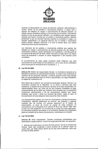 PROCURADURIA
GENERAl DE LA NACION
Quienes se desempeñen en cargos de dirección, gobierno, administración o
control, dentro de los partidos y movimientos poli/icos, o hayan sido o
aspiren ser elegidos en cargos o corporaciones de elección popular, no
podrán apoyar candidatos distintos a los inscrilos por el partido o movimiento
polltico al cual se encuentren afiliados. Los candidatos que resulten electos,
siempre que fueren inscrilos por un partido o movimiento político, deberán
pertenecer al que los inscribió mientras ostenten la investidura o cargo, y si
deciden presentarse a la siguiente elección por un partido o movimiento
politico distinto, deberán renunciar a la curul al menos doce (12) meses
antes del primer dia de inscripciones.
Los directivos de los partidos y movimientos políticos que aspiren ser
elegidos en cargos o corporaciones de elección popular por otro partido o
movimientos políticos o grupo significativo de ciudadanos, o formar parte de
los órganos de dirección de estas, deben renunciar al cargo doce (12) meses
antes de postularse o aceptar la nueva designación o ser inscritos como
candidatos.
El incumplimiento de estas reglas constituye doble militancia, que será
sancionada de conformidad con los estatutos, y en el caso de los candidatos
será causal para la revocatoria de la inscripción. (. ..)
b) Ley 610 de 2000.
Articulo 60. Boletin de responsables fiscales. La Contralorla General de la
República publicará con periodicidad trimestral, un boletín que contendrá los
nombres de las personas naturales o jurldicas quienes se les haya dictado
fallo con responsabilidad fiscal en firme y ejecutoriado y no hayan satisfecho
la obligación contenida en él.
Para efecto de lo anterior, las contralorlas terriloriales deberán informar a la
Contraloria General de la República, en la forma y términos que ésta
establezca. la relación de las personas a quienes se le haya dictado fallo con
responsabilidad fiscal, asi como de las que hubieran acreditado el pago
correspondiente de los fallos que hubieren sido anulados por la jurisdicción
contencioso administrativa y de las revocaciones directas que hayan
proferido, para incluir o retirar sus nombres del boletín, según el caso. El
incumplimiento de esta obligación será causal de mala conducta.
Los representantes legales, asi como los nominadores y demás funcionarios
competentes, deberán abstenerse de nombrar, dar posesión o celebrar
cualquier tipo de contrato con quienes aparezcan en el boletín de
responsables. so pena de incurrir en causal de mala conducta, en
concordancia con lo dispuesto en el artículo 6° de la Ley 190 de 1995. Para
cumplir con esta obligación, en el evento de no contar con esta publicación,
los servidores públicos consultarán a la Contraloría General de la República
sobre la inclusión de los futuros funcionarios o contratistas en el boletín.
el Ley 734 de 2002.
Articulo 38. Otras inhabilidades. También constituyen inhabilidades para
desempeñar cargos públicos, a partir de la ejecutoria del fallo, las siguientes:
1. Además de la descrita en elmciso final del artIculo 122 de la Constitución
Politica, haber sido condenado a pena privativa de la libertad mayor de
cuatro años, por delito doloso dentro de los diez años anteriores, salvo que
se trate de delito político.
7
 