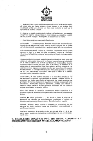 PROCURADURIA
GENERAL DE U NACIOH
2. Haber sido sancionado disciplinariamente tres o más veces en los últimos
(5) cinco años por faltas graves o leves dolosas o por ambas. Esta
inhabilidad tendrá una duración de tres años contados a partir de la
ejecutoria de la última sanción.
3. Hallarse en estado de interdicción judicial o inhabilitado por una sanción
disciplinaria o penal, o suspendido en el ejercicio de su profesión o excluido
de ésta, cuando el cargo a desempeñar se relacione con la misma.
4. Haber sido declarado responsable fiscalmente.
PARAGRAFO 1. Quien haya sido declarado responsable fiscalmente será
inhábil para el ejercicio de cargos públicos y para contratar con el estado
durante los cinco (5) años siguientes a la ejecutoria del fallo correspondiente.
Esta inhabilidad cesará cuando la Contraloría competente declare haber
recibido el pago o, si este no fuere procedente, cuando la Contraloría
General de la República excluya al responsable del boletín de responsables
fiscales.
Si pasados cinco años desde la ejecutoria de la providencia, quien haya sido
declarado responsable fiscalmente no hubiere pagado ía suma establecida
en el fallo ni hubiere sido excluido del boletín de responsables fiscales,
continuará siendo inhábií por cinco años si la cuantía, al momento de la
declaración de responsabilidad fiscal, fuere superior a 50 sin exceder de 100
salarios mlnimos legales mensuales vigentes; por dos años si la cuantia
fuere superior a 10 salarios mínimos legales mensuales vigentes sin exceder
de 50, y por tres meses si la cuantía fuere igualo inferior a 10 salarios
mlnimos legales mensuales vigentes.
PARA GRAFO 2°. Para los fines previstos en el inciso final del artículo 122
de la Constitución Polltica a que se refiere el numeral 1 de este artículo, se
entenderá por delitos que afecten el patrimonio del estado aquéllos que
produzcan de manera directa lesíón al patrimonio público, representada en el
menoscabo, disminución, perjuicio, detrimento, pérdida, uso indebido o
deterioro de los bienes o recursos públicos, producidos por una conducta
dolosa, cometida por un servidor público.
Para estos efectos la sentencia condenatoria deberá especificar si la
conducta objeto de la misma constituye un delito que afecta el patrimonio del
Estado.
Artículo 48. Faltas gravlsimas. ( ..) 17. Actuar u omitir, a pesar de la
existencia de causales de incompatibilidad, inhabilidad y conflicto de
intereses, de acuerdo con las previsiones Constitucionales y Legales.
Nombrar, designar, elegir, postular o intervenir en postulación de una
persona en quién concurra causal de inhabilidad, incompatibilidad, o
conflicto de intereses.
Las faltas gravísímas de acuerdo con los artículos 44, 45 Y 46 de la ley,
darán lugar a sanción de destitución e inhabilidad general que será de diez a
veinte años.
VI. INHABILIDADES ESPECíFICAS PARA SER ELEGIDO CONGRESISTA Y
REPRESENTANTE DE COLOMBIA ANTE EL PARLAMENTO ANDINO.
8
 