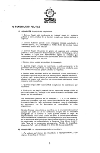PROCURADURIA
GENERAl ~ElANA~OH
1) CONSTITUCiÓN POLíTICA
a) Artículo 179. No podrán ser congresistas:
1. Quienes hayan sido condenados en cualquier época por sentencia
judicial, a pena privativa de la libertad, excepto por delitos políticos o
culposos.
2. Quienes hubieren ejercido como empleados públicos, jurisdicción o
autoridad polltica, civil, administrativa o militar, dentro de los doce meses
anteriores a la fecha de la elección.
3. Quienes hayan intervenido en gestión de negocios ante entidades
públicas. o en la celebración de contratos con ellas en interés propio, o en el
de terceros, o hayan sido representantes legales de entidades que
administren tributos o contribuciones para fiscales, dentro de los seis meses
anteriores a la fecha de la elección.
4. Quienes hayan perdido la investidura de congresista.
5. Quienes tengan vinculas por matrimonio, o unión permanente, o de
parentesco en tercer grado de consanguinidad, primero de afinidad o único
civil, con funcionarios que ejerzan autoridad civil o política.
6. Quienes estén vinculados entre si por matrimonio, o unión permanente, o
parentesco dentro del tercer grado de consanguinidad, segundo de afinidad,
o primero civil, y se inscriban por el mismo partido, movimiento o grupo para
elección de cargos, o de miembros de corporaciones públicas que deban
realizarse en la misma fecha.
7. Quienes tengan doble nacionalidad, exceptuando los colombianos por
nacimiento.
8. Nadie podrá ser elegido para más de una corporación o cargo público, ni
para una corporación y un cargo, si los respectivos períodos coinciden en el
tiempo, así sea parcialmente.
Las inhabilidades previstas en los numerales 2, 3, 5 Y 6 se refieren a
situaciones que tengan lugar en la circunscripción en la cual deba efectuarse
la respectiva elección. La ley reglamentará los demás casos de inhabilidades
por parentesco, con las autoridades no contemplados en estas
disposiciones.
Para los fines de este artículo se considera que la circunscripción nacional
coincide con cada una de las territoriales, excepto para la inhabilidad
consignada en el numeral 5. (Para quienes 'aspiren al cargo de
Representantes a la Cámara cuando se refiera a circunscripción electoral
debe entenderse de conformidad con la regla general a nivel departamental,
en el sentido que la circunscripción departamental coincide con cada una de
las municipales. de conformidad con la Sentencia 15 de febrero de 2011,
Sala Plena de lo contencioso administrativa, Pérdida de Investidura.
Expediente Ref. 11001-03-15-000-2010-01055-00. Consejo de Estado).
b) Artículo 183. Los congresistas perderán su investidura:
1. Por violación del régimen de inhabilidades e incompatibilidades, o del
régimen de conflicto de intereses
9
 