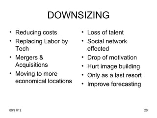 DOWNSIZING
• Reducing costs         • Loss of talent
• Replacing Labor by     • Social network
  Tech                     effected
• Mergers &              • Drop of motivation
  Acquisitions           • Hurt image building
• Moving to more         • Only as a last resort
  economical locations   • Improve forecasting



09/21/12                                           20
 