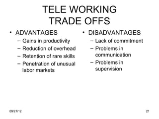 TELE WORKING
                    TRADE OFFS
• ADVANTAGES                          • DISADVANTAGES
     –     Gains in productivity        – Lack of commitment
     –     Reduction of overhead        – Problems in
     –     Retention of rare skills       communication
     –     Penetration of unusual       – Problems in
           labor markets                  supervision




09/21/12                                                       21
 
