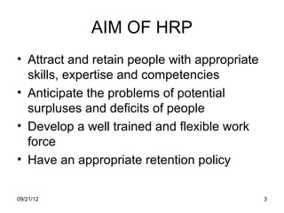 AIM OF HRP
• Attract and retain people with appropriate
  skills, expertise and competencies
• Anticipate the problems of potential
  surpluses and deficits of people
• Develop a well trained and flexible work
  force
• Have an appropriate retention policy

09/21/12                                       3
 