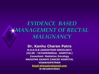 EVIDENCE BASED
MANAGEMENT OF RECTAL
MALIGNANCY
Dr. Kanhu Charan Patro
M.D,D.N.B (RADIATION ONCOLOGY)
[EX.SR - TATAMEMORIAL HOSPITAL]
Consultant- Radiation Oncology
MAHATMA GANDHI CANCER HOSPITAL
VISAKHAPATNAM
Email-drkcpatro@gmail.com
M-09160470564
 