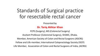 Standards of Surgical practice
for resectable rectal cancer
Presented by
Dr. Tariq Akhtar Khan
FCPS (Surgery), MS (Colorectal Surgery)
Assitant Professor (Colorectal Surgery), ShSMC, Dhaka.
Member, American Society of Colon and Rectal Surgeons (ASCRS)
Fellow and Life member, International Coloproctology Society (ISCP)
Life Member, Association of Colon and Rectal Surgeons of India, (ACRSI)
 
