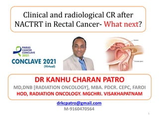 DR KANHU CHARAN PATRO
MD,DNB [RADIATION ONCOLOGY], MBA. PDCR. CEPC, FAROI
HOD, RADIATION ONCOLOGY. MGCHRI. VISAKHAPATNAM
1
drkcpatro@gmail.com
M-9160470564
Clinical and radiological CR after
NACTRT in Rectal Cancer- What next?
 