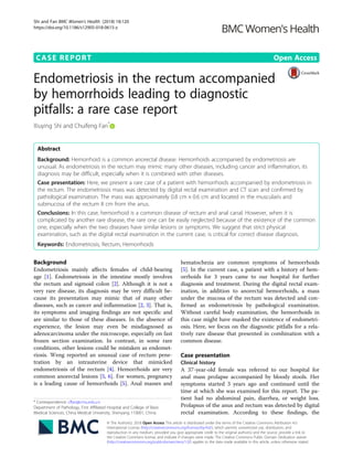 CASE REPORT Open Access
Endometriosis in the rectum accompanied
by hemorrhoids leading to diagnostic
pitfalls: a rare case report
Xiuying Shi and Chuifeng Fan*
Abstract
Background: Hemorrhoid is a common anorectal disease. Hemorrhoids accompanied by endometriosis are
unusual. As endometriosis in the rectum may mimic many other diseases, including cancer and inflammation, its
diagnosis may be difficult, especially when it is combined with other diseases.
Case presentation: Here, we present a rare case of a patient with hemorrhoids accompanied by endometriosis in
the rectum. The endometriosis mass was detected by digital rectal examination and CT scan and confirmed by
pathological examination. The mass was approximately 0.8 cm × 0.6 cm and located in the muscularis and
submucosa of the rectum 8 cm from the anus.
Conclusions: In this case, hemorrhoid is a common disease of rectum and anal canal. However, when it is
complicated by another rare disease, the rare one can be easily neglected because of the existence of the common
one, especially when the two diseases have similar lesions or symptoms. We suggest that strict physical
examination, such as the digital rectal examination in the current case, is critical for correct disease diagnosis.
Keywords: Endometriosis, Rectum, Hemorrhoids
Background
Endometriosis mainly affects females of child-bearing
age [1]. Endometriosis in the intestine mostly involves
the rectum and sigmoid colon [2]. Although it is not a
very rare disease, its diagnosis may be very difficult be-
cause its presentation may mimic that of many other
diseases, such as cancer and inflammation [2, 3]. That is,
its symptoms and imaging findings are not specific and
are similar to those of these diseases. In the absence of
experience, the lesion may even be misdiagnosed as
adenocarcinoma under the microscope, especially on fast
frozen section examination. In contrast, in some rare
conditions, other lesions could be mistaken as endomet-
riosis. Weng reported an unusual case of rectum pene-
tration by an intrauterine device that mimicked
endometriosis of the rectum [4]. Hemorrhoids are very
common anorectal lesions [5, 6]. For women, pregnancy
is a leading cause of hemorrhoids [5]. Anal masses and
hematochezia are common symptoms of hemorrhoids
[5]. In the current case, a patient with a history of hem-
orrhoids for 3 years came to our hospital for further
diagnosis and treatment. During the digital rectal exam-
ination, in addition to anorectal hemorrhoids, a mass
under the mucosa of the rectum was detected and con-
firmed as endometriosis by pathological examination.
Without careful body examination, the hemorrhoids in
this case might have masked the existence of endometri-
osis. Here, we focus on the diagnostic pitfalls for a rela-
tively rare disease that presented in combination with a
common disease.
Case presentation
Clinical history
A 37-year-old female was referred to our hospital for
anal mass prolapse accompanied by bloody stools. Her
symptoms started 3 years ago and continued until the
time at which she was examined for this report. The pa-
tient had no abdominal pain, diarrhea, or weight loss.
Prolapsus of the anus and rectum was detected by digital
rectal examination. According to these findings, the
* Correspondence: cffan@cmu.edu.cn
Department of Pathology, First Affiliated Hospital and College of Basic
Medical Sciences, China Medical University, Shenyang 110001, China
© The Author(s). 2018 Open Access This article is distributed under the terms of the Creative Commons Attribution 4.0
International License (http://creativecommons.org/licenses/by/4.0/), which permits unrestricted use, distribution, and
reproduction in any medium, provided you give appropriate credit to the original author(s) and the source, provide a link to
the Creative Commons license, and indicate if changes were made. The Creative Commons Public Domain Dedication waiver
(http://creativecommons.org/publicdomain/zero/1.0/) applies to the data made available in this article, unless otherwise stated.
Shi and Fan BMC Women's Health (2018) 18:120
https://doi.org/10.1186/s12905-018-0615-z
 