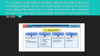 4. Los textos publicados en el blog, además de estar ordenados
cronológicamente, tienen una clasificación temática de acuerdo
a las categorías creadas por su autor al momento de configurar
su blog y las que vaya incorporando durante el funcionamiento
de éste.
 
