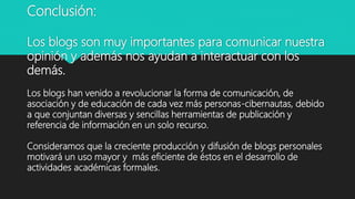 Conclusión:
Los blogs son muy importantes para comunicar nuestra
opinión y además nos ayudan a interactuar con los
demás.
Los blogs han venido a revolucionar la forma de comunicación, de
asociación y de educación de cada vez más personas-cibernautas, debido
a que conjuntan diversas y sencillas herramientas de publicación y
referencia de información en un solo recurso.
Consideramos que la creciente producción y difusión de blogs personales
motivará un uso mayor y más eficiente de éstos en el desarrollo de
actividades académicas formales.
 