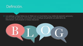 Definición.
 Los weblogs o blogs (bitácoras en Web) son un movimiento muy visible de expresión personal y
por la suma de personas, comunitario, que constituye actualmente una alternativa de
información, comunicación e incluso educación.
 