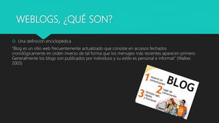 WEBLOGS, ¿QUÉ SON?
 Una definición enciclopédica
“Blog es un sitio web frecuentemente actualizado que consiste en accesos fechados
cronológicamente en orden inverso de tal forma que los mensajes más recientes aparecen primero.
Generalmente los blogs son publicados por individuos y su estilo es personal e informal.” (Walker,
2003)
 