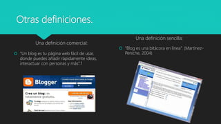 Otras definiciones.
Una definición comercial:
 “Un blog es tu página web fácil de usar,
donde puedes añadir rápidamente ideas,
interactuar con personas y más”.1
Una definición sencilla:
 “Blog es una bitácora en línea”. (Martínez-
Peniche, 2004)
 