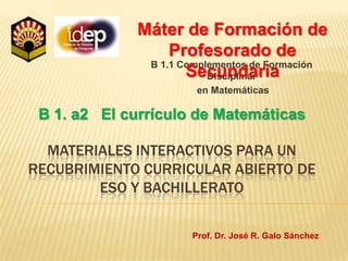 Máter de Formación de Profesorado de Secundaria B 1.1 Complementos de Formación Disciplinar  en Matemáticas B 1. a2   El currículo de Matemáticas Materiales interactivos para un recubrimiento curricular Abierto de Eso y bachillerato Prof. Dr. José R. Galo Sánchez 