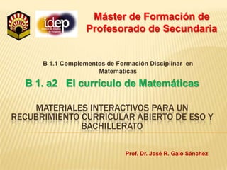 Máster de Formación de Profesorado de Secundaria B 1.1 Complementos de Formación Disciplinar  en Matemáticas B 1. a2   El currículo de Matemáticas Materiales interactivos para un recubrimiento curricular Abierto de Eso y bachillerato Prof. Dr. José R. Galo Sánchez 