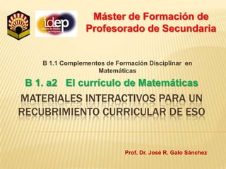 Máster de Formación de Profesorado de Secundaria B 1.1 Complementos de Formación Disciplinar  en Matemáticas B 1. a2   El currículo de Matemáticas Materiales interactivos para un recubrimiento curricular de Eso Prof. Dr. José R. Galo Sánchez 
