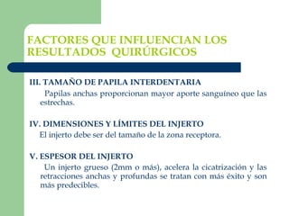 FACTORES QUE INFLUENCIAN LOS RESULTADOS  QUIRÚRGICOS III. TAMAÑO DE PAPILA INTERDENTARIA   Papilas anchas proporcionan mayor aporte sanguíneo que las estrechas.   IV. DIMENSIONES Y LÍMITES DEL INJERTO El injerto debe ser del tamaño de la zona receptora.   V. ESPESOR DEL INJERTO Un injerto grueso (2mm o más), acelera la cicatrización y las retracciones anchas y profundas se tratan con más éxito y son más predecibles. 