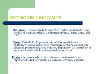 RECESIONES GINGIVALES Definición : exposición de la superficie radicular al medio oral, debido al desplazamiento del margen gingival hacia apical del LAC. Causa :  Variada Ej. Cepillado traumático, condiciones anatómicas como inserciones musculares cercanas al margen gingival, prominencias radiculares, disposición de dientes en la arcada o secuelas de la enfermedad periodontal. Efecto : alteraciones del orden estético y en algunos casos, hipersensiblidad dentinaria a estímulos térmicos y táctiles 